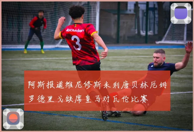 阿斯报道维尼修斯米利唐贝林厄姆罗德里戈缺席皇马对瓦伦比赛