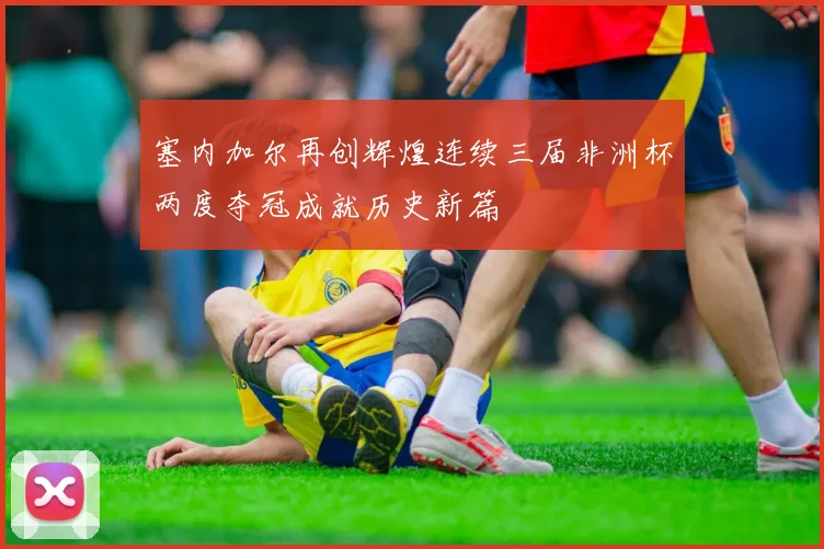 塞内加尔再创辉煌连续三届非洲杯两度夺冠成就历史新篇