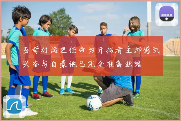 芬奇对诺里任命为开拓者主帅感到兴奋与自豪他已完全准备就绪