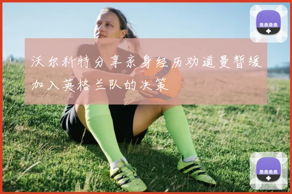 沃尔科特分享亲身经历劝道曼暂缓加入英格兰队的决策