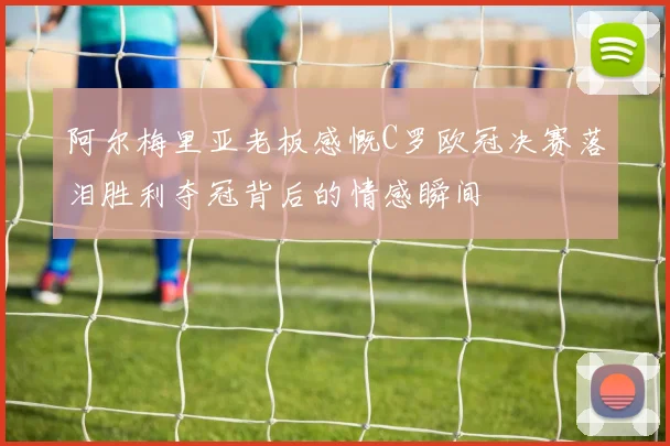 阿尔梅里亚老板感慨C罗欧冠决赛落泪胜利夺冠背后的情感瞬间