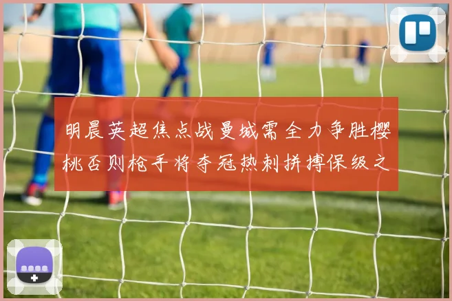明晨英超焦点战曼城需全力争胜樱桃否则枪手将夺冠热刺拼搏保级之路