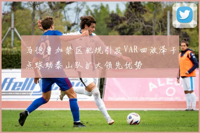 马德鲁加禁区犯规引发VAR回放泽卡点球助泰山队扩大领先优势