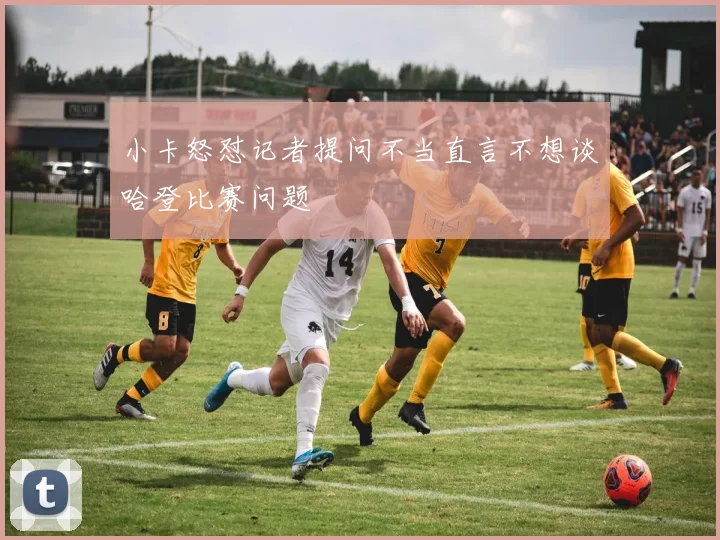 小卡怒怼记者提问不当直言不想谈哈登比赛问题