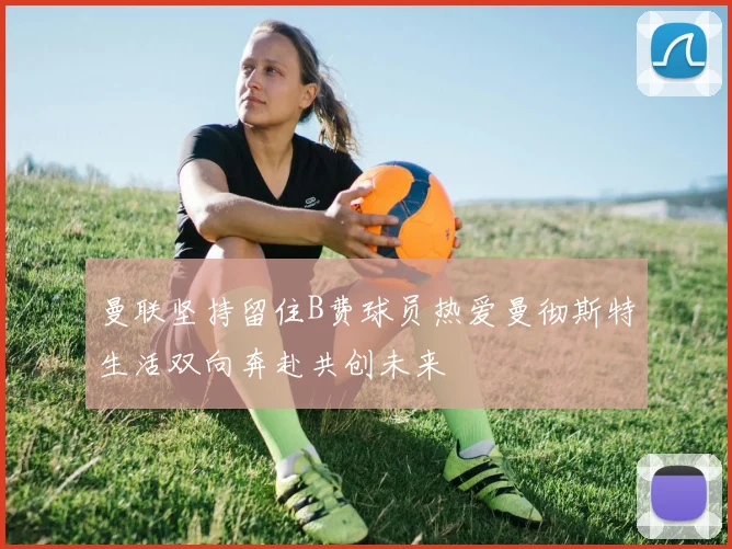 曼联坚持留住B费球员热爱曼彻斯特生活双向奔赴共创未来