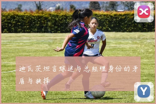 迪瓦茨坦言球迷与总经理身份的矛盾与抉择