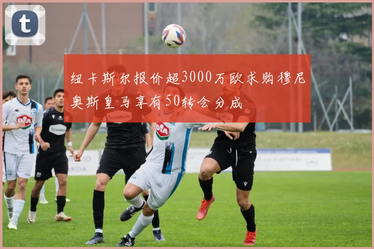 纽卡斯尔报价超3000万欧求购穆尼奥斯皇马享有50转会分成